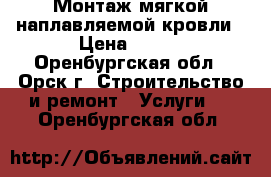 Монтаж мягкой наплавляемой кровли › Цена ­ 100 - Оренбургская обл., Орск г. Строительство и ремонт » Услуги   . Оренбургская обл.